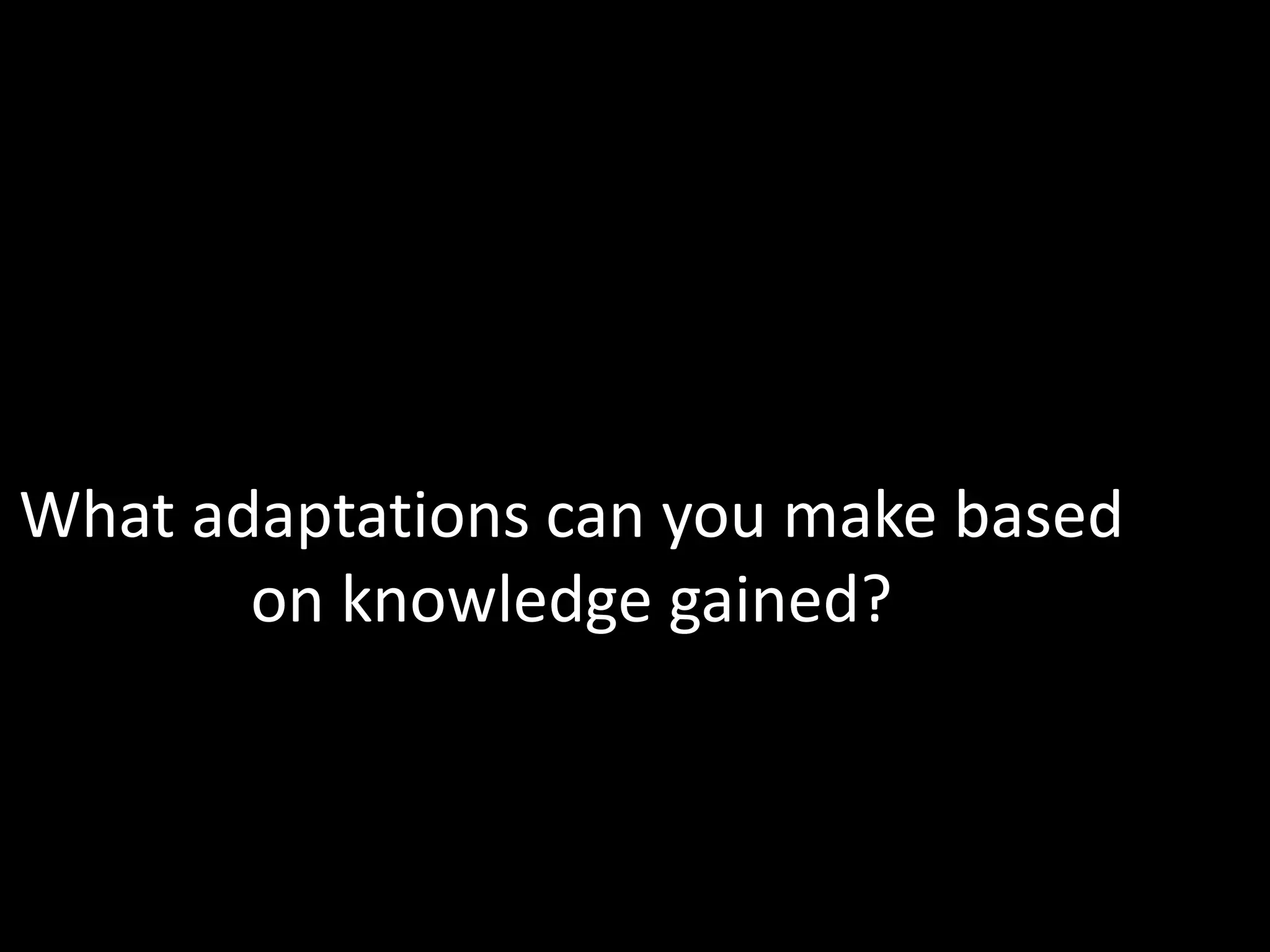 What adaptations can you make based
       on knowledge gained?
 