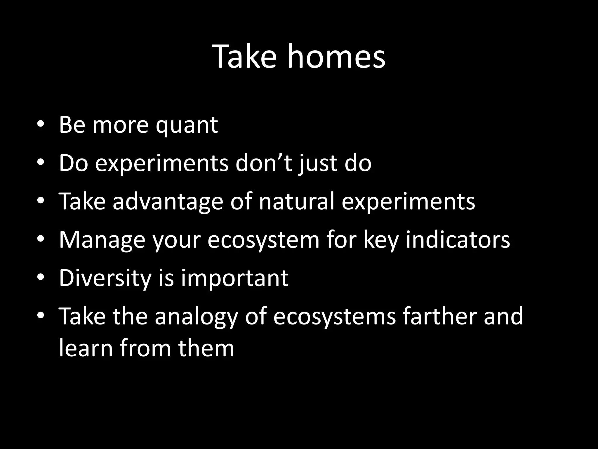 Take homes
•   Be more quant
•   Do experiments don’t just do
•   Take advantage of natural experiments
•   Manage your ecosystem for key indicators
•   Diversity is important
•   Take the analogy of ecosystems farther and
    learn from them
 