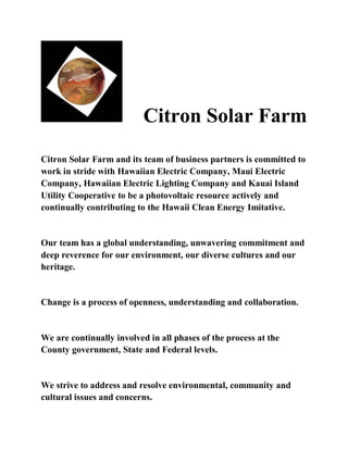 Citron Solar Farm
Citron Solar Farm and its team of business partners is committed to
work in stride with Hawaiian Electric Company, Maui Electric
Company, Hawaiian Electric Lighting Company and Kauai Island
Utility Cooperative to be a photovoltaic resource actively and
continually contributing to the Hawaii Clean Energy Imitative.


Our team has a global understanding, unwavering commitment and
deep reverence for our environment, our diverse cultures and our
heritage.


Change is a process of openness, understanding and collaboration.


We are continually involved in all phases of the process at the
County government, State and Federal levels.


We strive to address and resolve environmental, community and
cultural issues and concerns.
 