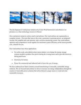 The development of wind power initiatives by Citron Wind harmonizes and enhances our
presence as a clean technology resource in Hawaii.

Our wind power initiatives utilize small wind turbines. Our wind turbines are engineered as a
complete system - The rotor that turns in the wind, a generator to generate power, an integrated
inverter, the complete pole and structure, and a wireless monitoring system. Our wind turbines
optimize each component to work together for maximum system efficiency at the lowest possible
cost, a benefit for you.

Our wind turbines have these applications:

       For utility-scale solar (photovoltaic) power plants, to re-charge the energy storage
       systems needed to produce firm power during the evening hours and to provide electricity
       during peak hours.

       Electricity for homes.

       Power for commercial and industrial and to lower the cost of energy.

We have embraced our State's initiative toward transitioning to renewable, sustainable energy
solutions. We are focused and continue to strive to increase our energy independence through the
creation of renewable power solutions that utilize Hawaii's unique access to wind and solar
sustainable resources.
 