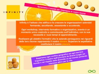 Superiamo ogni confine geografico ed ogni barriera linguistica: il nostro staff proviene da diversi luoghi nel mondo e nel rispetto della diversità va nel mondo portando interesse attivo per la vita. Infinity è l’istituto che edifica e fa crescere le organizzazioni aziendali formando, ascoltando,   assestando e scuotendo.  Ogni workshop, intervento formativo o organizzativo,  evento  è un  momento  unico costruito e commisurato sull’individuo, con le sue necessità e i suoi tempi di apprendimento.  Realizzare gli obiettivi formativi che le aziende perseguono nei riguardi delle loro risorse rappresenta il nostro  dovere . Superare le aspettative costituisce il nostro  piacere . Spremiamo il mondo per rimpolpare le vostre risorse 