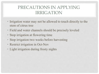 PRECAUTIONS IN APPLYING
IRRIGATION
• Irrigation water may not be allowed to touch directly to the
stem of citrus tree
• Field and water channels should be precisely leveled
• Stop irrigation at flowering time
• Stop irrigation two weeks before harvesting
• Restrict irrigation in Oct-Nov
• Light irrigation during frosty nights
 