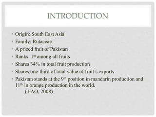 INTRODUCTION
• Origin: South East Asia
• Family: Rutaceae
• A prized fruit of Pakistan
• Ranks 1st among all fruits
• Shares 34% in total fruit production
• Shares one-third of total value of fruit’s exports
• Pakistan stands at the 9th position in mandarin production and
11th in orange production in the world.
( FAO, 2008)
 