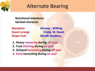 Alternate Bearing
Nutritional imbalance
Varietal character
Mandarin Kinnow , Wilking
Sweet orange V.late, W. Navel
Grape fruti Mardh seedless,
1. Heavy manuring during off year
2. Fruit thinning during on year
3. Delayed harvesting during off year
4. Early harvesting during on year
 