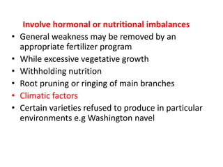 Involve hormonal or nutritional imbalances
• General weakness may be removed by an
appropriate fertilizer program
• While excessive vegetative growth
• Withholding nutrition
• Root pruning or ringing of main branches
• Climatic factors
• Certain varieties refused to produce in particular
environments e.g Washington navel
 
