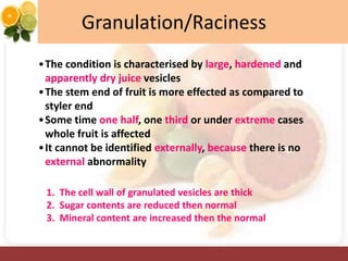 Granulation/Raciness
•The condition is characterised by large, hardened and
apparently dry juice vesicles
•The stem end of fruit is more effected as compared to
styler end
•Some time one half, one third or under extreme cases
whole fruit is affected
•It cannot be identified externally, because there is no
external abnormality
1. The cell wall of granulated vesicles are thick
2. Sugar contents are reduced then normal
3. Mineral content are increased then the normal
 