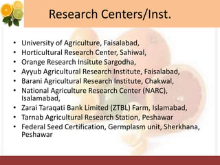 Research Centers/Inst.
• University of Agriculture, Faisalabad,
• Horticultural Research Center, Sahiwal,
• Orange Research Insitute Sargodha,
• Ayyub Agricultural Research Institute, Faisalabad,
• Barani Agricultural Research Institute, Chakwal,
• National Agriculture Research Center (NARC),
Isalamabad,
• Zarai Taraqati Bank Limited (ZTBL) Farm, Islamabad,
• Tarnab Agricultural Research Station, Peshawar
• Federal Seed Certification, Germplasm unit, Sherkhana,
Peshawar
 