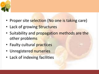 • Proper site selection (No one is taking care)
• Lack of growing Structures
• Suitability and propagation methods are the
other problems
• Faulty cultural practices
• Unregistered nurseries
• Lack of indexing facilities
 