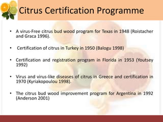 Citrus Certification Programme
• A virus-Free citrus bud wood program for Texas in 1948 (Roistacher
and Graca 1996).
• Certification of citrus in Turkey in 1950 (Balogu 1998)
• Certification and registration program in Florida in 1953 (Youtsey
1992)
• Virus and virus-like diseases of citrus in Greece and certification in
1970 (Kyriakopoulou 1998).
• The citrus bud wood improvement program for Argentina in 1992
(Anderson 2001)
 