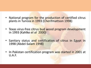 • National program for the production of certified citrus
plants in Tunisia in 1993 (Cherifmattson 1998)
• Texas virus-free citrus bud wood program development
in 1993 (Kahlke et al 2000)
• Sanitary status and certification of citrus in Egypt in
1998 (Abdel-Salam 1998)
• In Pakistan certification program was started in 2001 at
U.A.F.
 