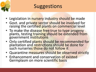 Suggestions
• Legislation in nursery industry should be made
• Govt. and private sector should be involved for
raising the certified plants on commercial level
• To make the disease free true to type progeny
plants, testing training should be extended from
government institutions
• Only certified plants should be recommended for
plantation and restrictions should be done for
such nurseries those do not follow it
• Quarantine measures should be observed strictly
• Enhancement and conservation of existed
Germplasm on more scientific basis
 