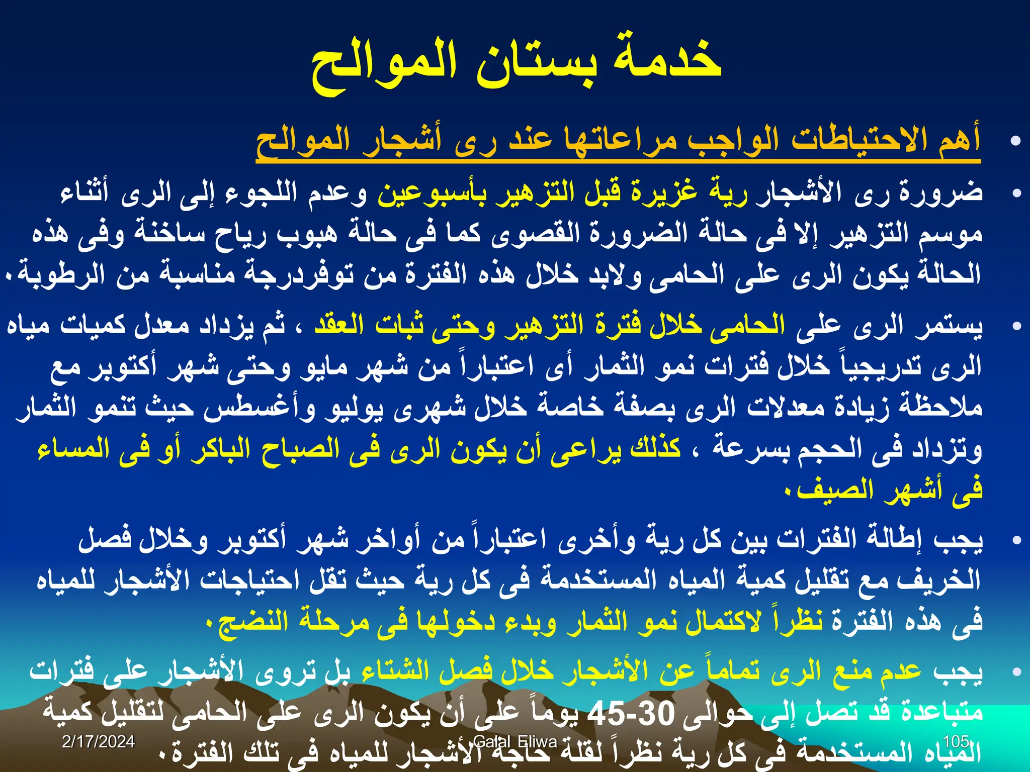 ‫الموالح‬ ‫بستان‬ ‫خدمة‬
•
‫الموالح‬ ‫أشجار‬ ‫رى‬ ‫عند‬ ‫مراعاتها‬ ‫الواجب‬ ‫االحتٌاطات‬ ‫أهم‬
•
‫األشجار‬ ‫رى‬ ‫ضرورة‬
‫بأسبوعٌن‬ ‫التزهٌر‬ ‫قبل‬ ‫غزٌرة‬ ‫رٌة‬
‫أثناء‬ ‫الرى‬ ‫إلى‬ ‫اللجوء‬ ‫وعدم‬
‫هذه‬ ‫وفى‬ ‫ساخنة‬ ‫رٌاح‬ ‫هبوب‬ ‫حالة‬ ‫فى‬ ‫كما‬ ‫القصوى‬ ‫الضرورة‬ ‫حالة‬ ‫فى‬ ‫إال‬ ‫التزهٌر‬ ‫موسم‬
‫الرطوبة‬ ‫من‬ ‫مناسبة‬ ‫توفردرجة‬ ‫من‬ ‫الفترة‬ ‫هذه‬ ‫خالل‬ ‫والبد‬ ‫الحامى‬ ‫على‬ ‫الرى‬ ‫ٌكون‬ ‫الحالة‬
٠
•
‫على‬ ‫الرى‬ ‫ٌستمر‬
‫العقد‬ ‫ثبات‬ ‫وحتى‬ ‫التزهٌر‬ ‫فترة‬ ‫خالل‬ ‫الحامى‬
‫مٌاه‬ ‫كمٌات‬ ‫معدل‬ ‫ٌزداد‬ ‫ثم‬ ،
‫مع‬ ‫أكتوبر‬ ‫شهر‬ ‫وحتى‬ ‫ماٌو‬ ‫شهر‬ ‫من‬ ‫اعتبارا‬ ‫أى‬ ‫الثمار‬ ‫نمو‬ ‫فترات‬ ‫خالل‬ ‫تدرٌجٌا‬ ‫الرى‬
‫الثمار‬ ‫تنمو‬ ‫حٌث‬ ‫وأغسطس‬ ‫ٌولٌو‬ ‫شهرى‬ ‫خالل‬ ‫خاصة‬ ‫بصفة‬ ‫الرى‬ ‫معدالت‬ ‫زٌادة‬ ‫مالحظة‬
، ‫بسرعة‬ ‫الحجم‬ ‫فى‬ ‫وتزداد‬
‫المساء‬ ‫فى‬ ‫أو‬ ‫الباكر‬ ‫الصباح‬ ‫فى‬ ‫الرى‬ ‫ٌكون‬ ‫أن‬ ‫ٌراعى‬ ‫كذلك‬
‫الصٌف‬ ‫أشهر‬ ‫فى‬
٠
•
‫فصل‬ ‫وخالل‬ ‫أكتوبر‬ ‫شهر‬ ‫أواخر‬ ‫من‬ ‫اعتبارا‬ ‫وأخرى‬ ‫رٌة‬ ‫كل‬ ‫بٌن‬ ‫الفترات‬ ‫إطالة‬ ‫ٌجب‬
‫للمٌاه‬ ‫األشجار‬ ‫احتٌاجات‬ ‫تقل‬ ‫حٌث‬ ‫رٌة‬ ‫كل‬ ‫فى‬ ‫المستخدمة‬ ‫المٌاه‬ ‫كمٌة‬ ‫تقلٌل‬ ‫مع‬ ‫الخرٌف‬
‫الفترة‬ ‫هذه‬ ‫فى‬
‫النضج‬ ‫مرحلة‬ ‫فى‬ ‫دخولها‬ ‫وبدء‬ ‫الثمار‬ ‫نمو‬ ‫الكتمال‬ ‫نظرا‬
٠
•
‫ٌجب‬
‫الشتاء‬ ‫فصل‬ ‫خالل‬ ‫األشجار‬ ‫عن‬ ‫تماما‬ ‫الرى‬ ‫منع‬ ‫عدم‬
‫فترات‬ ‫على‬ ‫األشجار‬ ‫تروى‬ ‫بل‬
‫حوالى‬ ‫إلى‬ ‫تصل‬ ‫قد‬ ‫متباعدة‬
30
-
45
‫كمٌة‬ ‫لتقلٌل‬ ‫الحامى‬ ‫على‬ ‫الرى‬ ‫ٌكون‬ ‫أن‬ ‫على‬ ‫ٌوما‬
‫الفترة‬ ‫تلك‬ ‫فى‬ ‫للمٌاه‬ ‫األشجار‬ ‫حاجة‬ ‫لقلة‬ ‫نظرا‬ ‫رٌة‬ ‫كل‬ ‫فى‬ ‫المستخدمة‬ ‫المٌاه‬
٠
2/17/2024 Galal Eliwa 105
 
