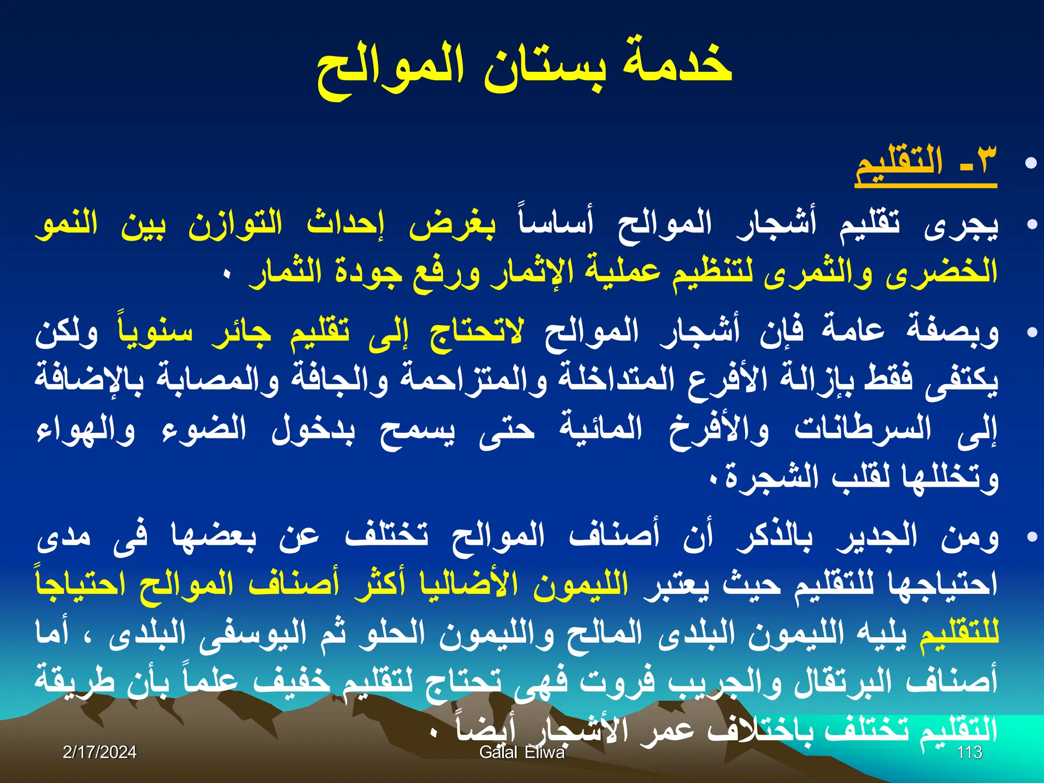 ‫الموالح‬ ‫بستان‬ ‫خدمة‬
•
٣
-
‫التقلٌم‬
•
‫ٌجرى‬
‫تقلٌم‬
‫أشجار‬
‫الموالح‬
‫أساسا‬
‫بغرض‬
‫إحداث‬
‫التوازن‬
‫بٌن‬
‫النمو‬
‫الخضرى‬
‫والثمرى‬
‫لتنظٌم‬
‫عملٌة‬
‫اإلثمار‬
‫ورفع‬
‫جودة‬
‫الثمار‬
٠
•
‫وبصفة‬
‫عامة‬
‫فإن‬
‫أشجار‬
‫الموالح‬
‫التحتاج‬
‫إلى‬
‫تقلٌم‬
‫جائر‬
‫سنوٌا‬
‫ولكن‬
‫ٌكتفى‬
‫فقط‬
‫بإزالة‬
‫األفرع‬
‫المتداخلة‬
‫والمتزاحمة‬
‫والجافة‬
‫والمصابة‬
‫باإلضافة‬
‫إلى‬
‫السرطانات‬
‫واألفرخ‬
‫المائٌة‬
‫حتى‬
‫ٌسمح‬
‫بدخول‬
‫الضوء‬
‫والهواء‬
‫وتخللها‬
‫لقلب‬
‫الشجرة‬
٠
•
‫ومن‬
‫الجدٌر‬
‫بالذكر‬
‫أن‬
‫أصناف‬
‫الموالح‬
‫تختلف‬
‫عن‬
‫بعضها‬
‫فى‬
‫مدى‬
‫احتٌاجها‬
‫للتقلٌم‬
‫حٌث‬
‫ٌعتبر‬
‫اللٌمون‬
‫األضالٌا‬
‫أكثر‬
‫أصناف‬
‫الموالح‬
‫احتٌاجا‬
‫للتقلٌم‬
‫ٌلٌه‬
‫اللٌمون‬
‫البلدى‬
‫المالح‬
‫واللٌمون‬
‫الحلو‬
‫ثم‬
‫الٌوسفى‬
‫البلدى‬
،
‫أما‬
‫أصناف‬
‫البرتقال‬
‫والجرٌب‬
‫فروت‬
‫فهى‬
‫تحتاج‬
‫لتقلٌم‬
‫خفٌف‬
‫علما‬
‫بأن‬
‫طرٌقة‬
‫التقلٌم‬
‫تختلف‬
‫باختالف‬
‫عمر‬
‫األشجار‬
‫أٌضا‬
٠
2/17/2024 Galal Eliwa 113
 