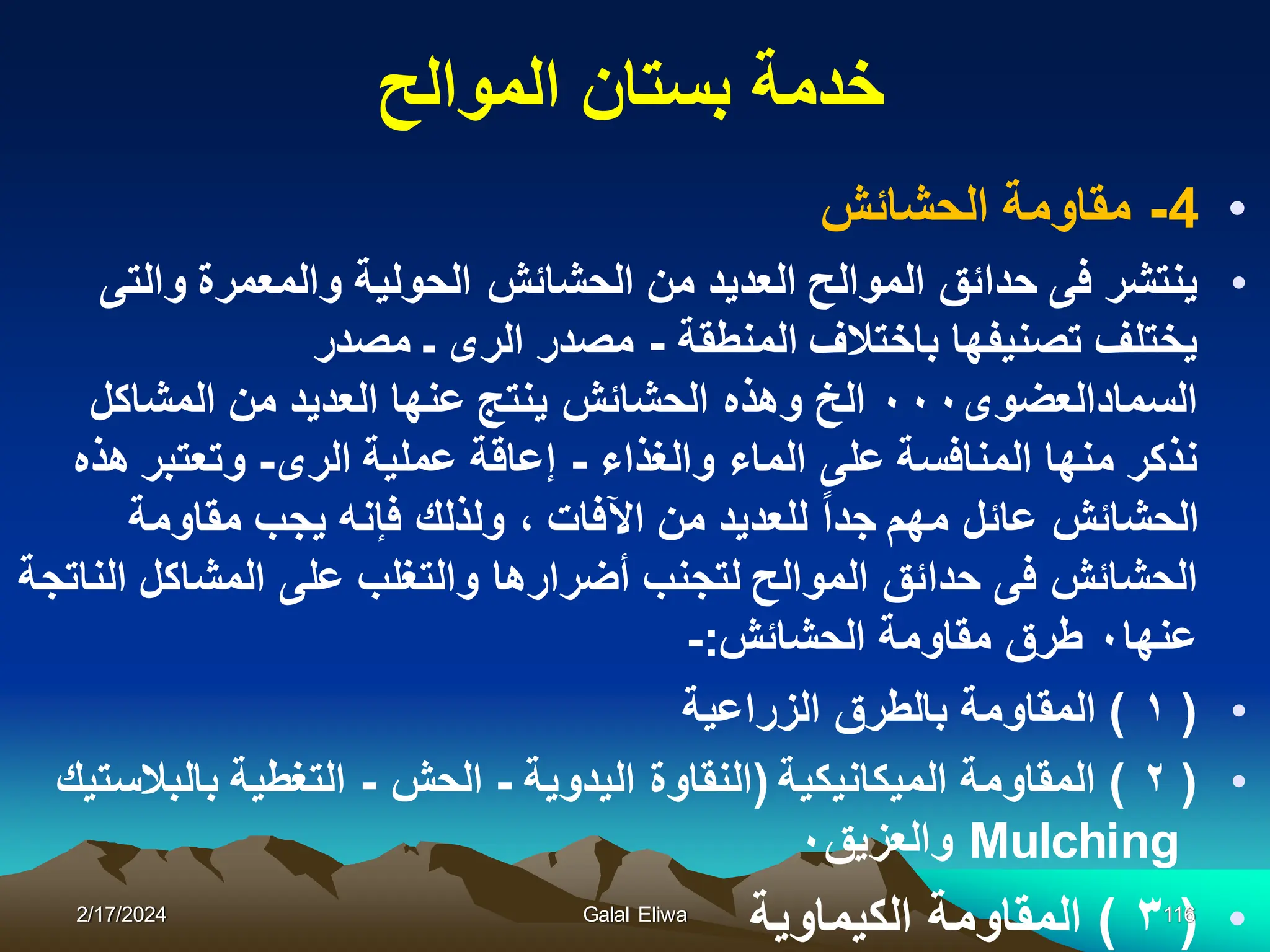 ‫الموالح‬ ‫بستان‬ ‫خدمة‬
•
4
-
‫الحشائش‬ ‫مقاومة‬
•
‫والتى‬ ‫والمعمرة‬ ‫الحولٌة‬ ‫الحشائش‬ ‫من‬ ‫العدٌد‬ ‫الموالح‬ ‫حدائق‬ ‫فى‬ ‫ٌنتشر‬
‫المنطقة‬ ‫باختالف‬ ‫تصنٌفها‬ ‫ٌختلف‬
-
‫مصدر‬ ‫ـ‬ ‫الرى‬ ‫مصدر‬
‫السمادالعضوى‬
٠٠٠
‫المشاكل‬ ‫من‬ ‫العدٌد‬ ‫عنها‬ ‫ٌنتج‬ ‫الحشائش‬ ‫وهذه‬ ‫الخ‬
‫والغذاء‬ ‫الماء‬ ‫على‬ ‫المنافسة‬ ‫منها‬ ‫نذكر‬
-
‫الرى‬ ‫عملٌة‬ ‫إعاقة‬
-
‫هذه‬ ‫وتعتبر‬
‫مقاومة‬ ‫ٌجب‬ ‫فإنه‬ ‫ولذلك‬ ، ‫اآلفات‬ ‫من‬ ‫للعدٌد‬ ‫جدا‬ ‫مهم‬ ‫عائل‬ ‫الحشائش‬
‫الناتجة‬ ‫المشاكل‬ ‫على‬ ‫والتغلب‬ ‫أضرارها‬ ‫لتجنب‬ ‫الموالح‬ ‫حدائق‬ ‫فى‬ ‫الحشائش‬
‫عنها‬
٠
‫الحشائش‬ ‫مقاومة‬ ‫طرق‬
:
-
•
(
١
)
‫الزراعٌة‬ ‫بالطرق‬ ‫المقاومة‬
•
(
٢
)
‫المٌكانٌكٌة‬ ‫المقاومة‬
(
‫الٌدوٌة‬ ‫النقاوة‬
-
‫الحش‬
-
‫بالبالستٌك‬ ‫التغطٌة‬
Mulching
‫والعزٌق‬
٠
•
(
٣
)
‫الكٌماوٌة‬ ‫المقاومة‬
2/17/2024 Galal Eliwa 116
 