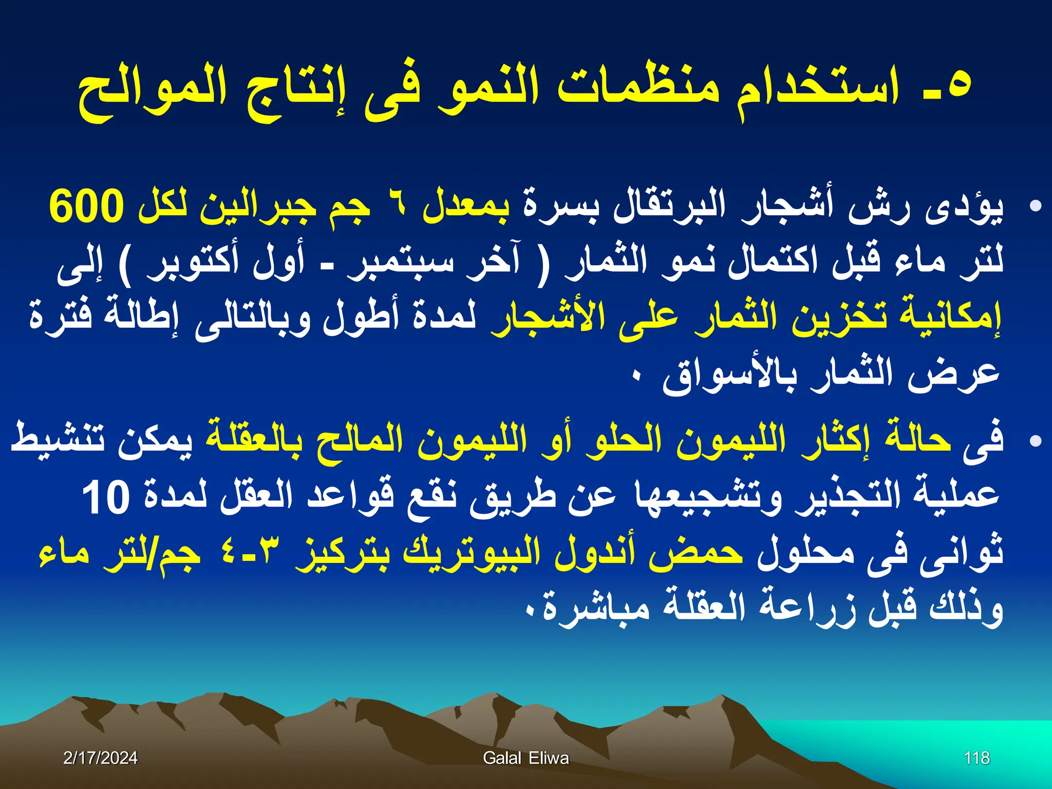 ٥
-
‫الموالح‬ ‫إنتاج‬ ‫فى‬ ‫النمو‬ ‫منظمات‬ ‫استخدام‬
•
‫بسرة‬ ‫البرتقال‬ ‫أشجار‬ ‫رش‬ ‫ٌؤدى‬
‫بمعدل‬
٦
‫لكل‬ ‫جبرالٌن‬ ‫جم‬
600
‫الثمار‬ ‫نمو‬ ‫اكتمال‬ ‫قبل‬ ‫ماء‬ ‫لتر‬
(
‫سبتمبر‬ ‫آخر‬
-
‫أكتوبر‬ ‫أول‬
)
‫إلى‬
‫األشجار‬ ‫على‬ ‫الثمار‬ ‫تخزٌن‬ ‫إمكانٌة‬
‫فترة‬ ‫إطالة‬ ‫وبالتالى‬ ‫أطول‬ ‫لمدة‬
‫باألسواق‬ ‫الثمار‬ ‫عرض‬
٠
•
‫فى‬
‫بالعقلة‬ ‫المالح‬ ‫اللٌمون‬ ‫أو‬ ‫الحلو‬ ‫اللٌمون‬ ‫إكثار‬ ‫حالة‬
‫تنشٌط‬ ‫ٌمكن‬
‫لمدة‬ ‫العقل‬ ‫قواعد‬ ‫نقع‬ ‫طرٌق‬ ‫عن‬ ‫وتشجٌعها‬ ‫التجذٌر‬ ‫عملٌة‬
10
‫محلول‬ ‫فى‬ ‫ثوانى‬
‫بتركٌز‬ ‫البٌوترٌك‬ ‫أندول‬ ‫حمض‬
٣
-
٤
‫جم‬
/
‫ماء‬ ‫لتر‬
‫مباشرة‬ ‫العقلة‬ ‫زراعة‬ ‫قبل‬ ‫وذلك‬
٠
2/17/2024 Galal Eliwa 118
 