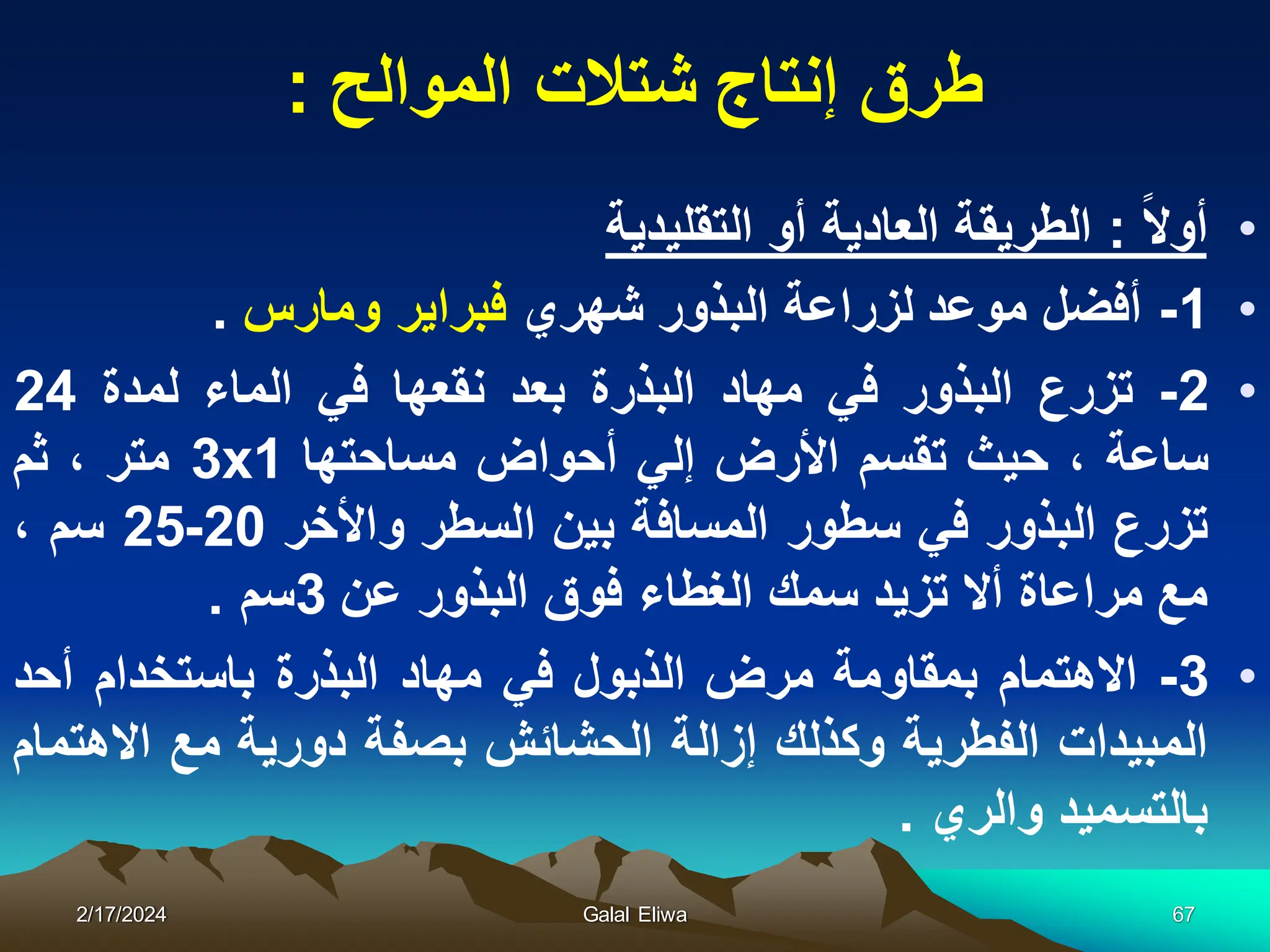 ‫طرق‬
‫الموالح‬ ‫شتالت‬ ‫إنتاج‬
:
•
‫أوال‬
:
‫التقلٌدٌة‬ ‫أو‬ ‫العادٌة‬ ‫الطرٌقة‬
•
1
-
‫أفضل‬
‫موعد‬
‫لزراعة‬
‫البذور‬
‫شهري‬
‫فبراٌر‬
‫ومارس‬
.
•
2
-
‫تزرع‬
‫ال‬
‫بذور‬
ً‫ف‬
‫مهاد‬
‫البذرة‬
‫بعد‬
‫نقعها‬
ً‫ف‬
‫الماء‬
‫لمدة‬
24
‫ساعة‬
،
‫حٌث‬
‫تقسم‬
‫األرض‬
ً‫إل‬
‫أحواض‬
‫مساحتها‬
1
x
3
‫متر‬
،
‫ثم‬
‫تزرع‬
‫البذور‬
ً‫ف‬
‫سطور‬
‫المسافة‬
‫بٌن‬
‫السطر‬
‫واألخر‬
20
-
25
‫سم‬
،
‫مع‬
‫مراعاة‬
‫أال‬
‫تزٌد‬
‫سمك‬
‫الغطاء‬
‫فوق‬
‫البذور‬
‫عن‬
3
‫سم‬
.
•
3
-
‫االهتمام‬
‫بمقاومة‬
‫مرض‬
‫الذبول‬
ً‫ف‬
‫مهاد‬
‫البذرة‬
‫باستخدام‬
‫أحد‬
‫المبٌدات‬
‫الفطرٌة‬
‫وكذلك‬
‫إزالة‬
‫الحشائش‬
‫بصفة‬
‫دورٌة‬
‫مع‬
‫االهتمام‬
‫بالتسمٌد‬
‫والري‬
.
2/17/2024 Galal Eliwa 67
 