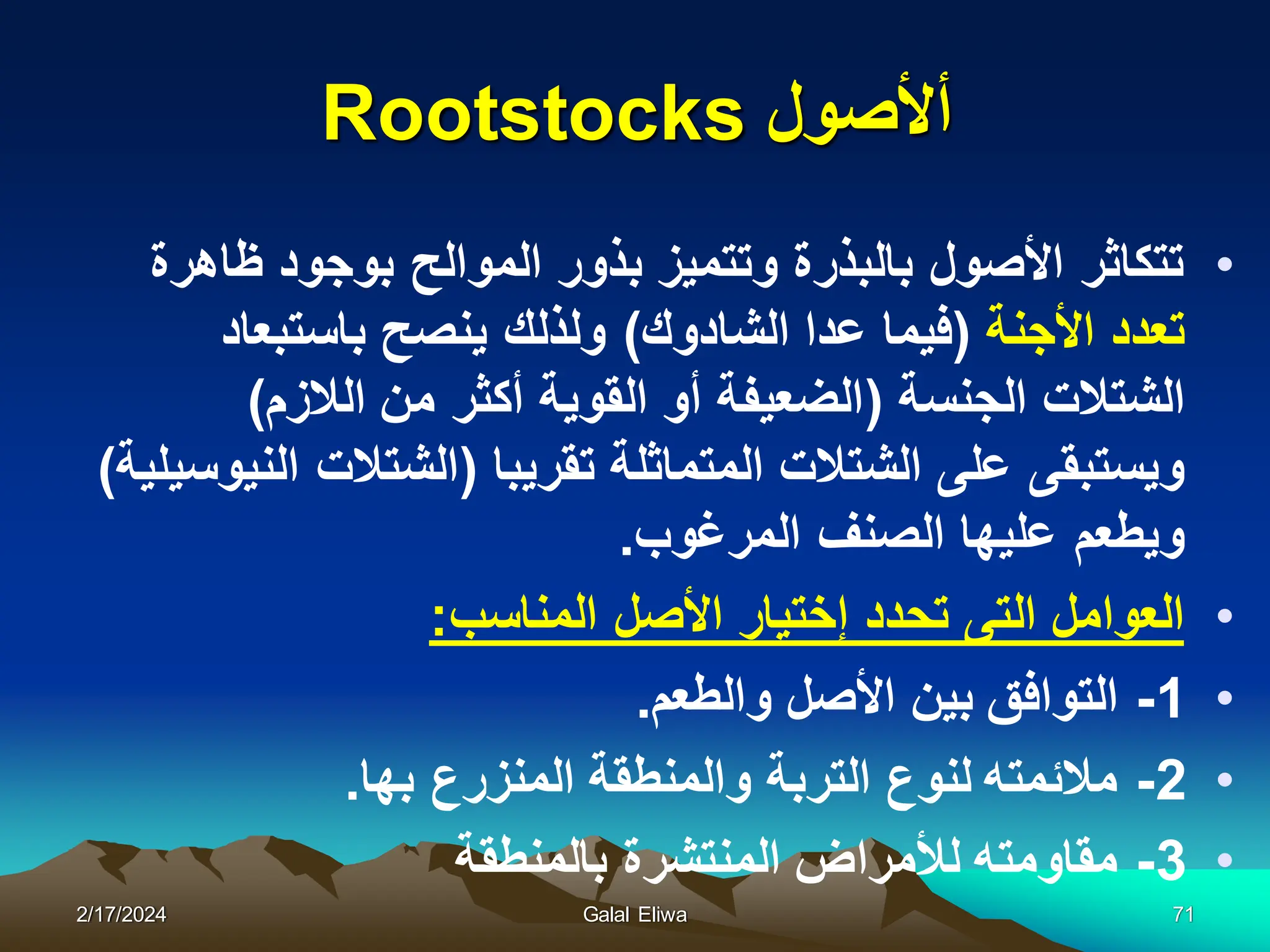 ‫أألصول‬
Rootstocks
•
‫ظاهرة‬ ‫بوجود‬ ‫الموالح‬ ‫بذور‬ ‫وتتمٌز‬ ‫بالبذرة‬ ‫األصول‬ ‫تتكاثر‬
‫األجنة‬ ‫تعدد‬
(
‫الشادوك‬ ‫عدا‬ ‫فٌما‬
)
‫باستبعاد‬ ‫ٌنصح‬ ‫ولذلك‬
‫الجنسة‬ ‫الشتالت‬
(
‫الالزم‬ ‫من‬ ‫أكثر‬ ‫القوٌة‬ ‫أو‬ ‫الضعٌفة‬
)
‫تقرٌبا‬ ‫المتماثلة‬ ‫الشتالت‬ ‫على‬ ‫وٌستبقى‬
(
‫النٌوسٌلٌة‬ ‫الشتالت‬
)
‫المرغوب‬ ‫الصنف‬ ‫علٌها‬ ‫وٌطعم‬
.
•
‫المناسب‬ ‫األصل‬ ‫إختٌار‬ ‫تحدد‬ ‫التى‬ ‫العوامل‬
:
•
1
-
‫والطعم‬ ‫األصل‬ ‫بٌن‬ ‫التوافق‬
.
•
2
-
‫بها‬ ‫المنزرع‬ ‫والمنطقة‬ ‫التربة‬ ‫لنوع‬ ‫مالئمته‬
.
•
3
-
‫بالمنطقة‬ ‫المنتشرة‬ ‫لألمراض‬ ‫مقاومته‬
2/17/2024 Galal Eliwa 71
 