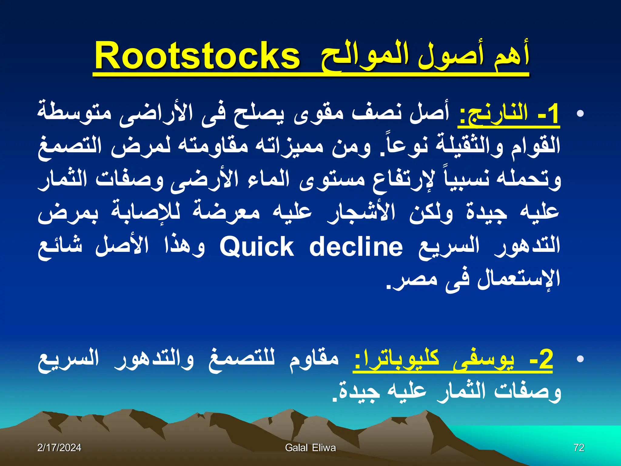 ‫أهم‬
‫أصول‬
‫الموالح‬
Rootstocks
•
1
-
‫النارنج‬
:
‫أصل‬
‫نصف‬
‫مقوى‬
‫ٌصلح‬
‫فى‬
‫األراضى‬
‫متوسطة‬
‫القوام‬
‫والثقٌلة‬
‫نوعا‬
.
‫ومن‬
‫ممٌزاته‬
‫مقاومته‬
‫لمرض‬
‫التصمغ‬
‫وتحمله‬
‫نسبٌا‬
‫إلرتفاع‬
‫مستوى‬
‫الماء‬
‫األرضى‬
‫وصفات‬
‫الثمار‬
‫علٌه‬
‫جٌدة‬
‫ولكن‬
‫األشجار‬
‫علٌه‬
‫معرضة‬
‫لإلصابة‬
‫بمرض‬
‫التدهور‬
‫السرٌع‬
Quick decline
‫وهذا‬
‫األصل‬
‫شائع‬
‫اإلستعمال‬
‫فى‬
‫مصر‬
.
•
2
-
‫ٌوسفى‬
‫كلٌوباترا‬
:
‫م‬
‫قاوم‬
‫للتصمغ‬
‫والتدهور‬
‫السرٌع‬
‫وصفات‬
‫الثمار‬
‫علٌه‬
‫جٌدة‬
.
2/17/2024 Galal Eliwa 72
 