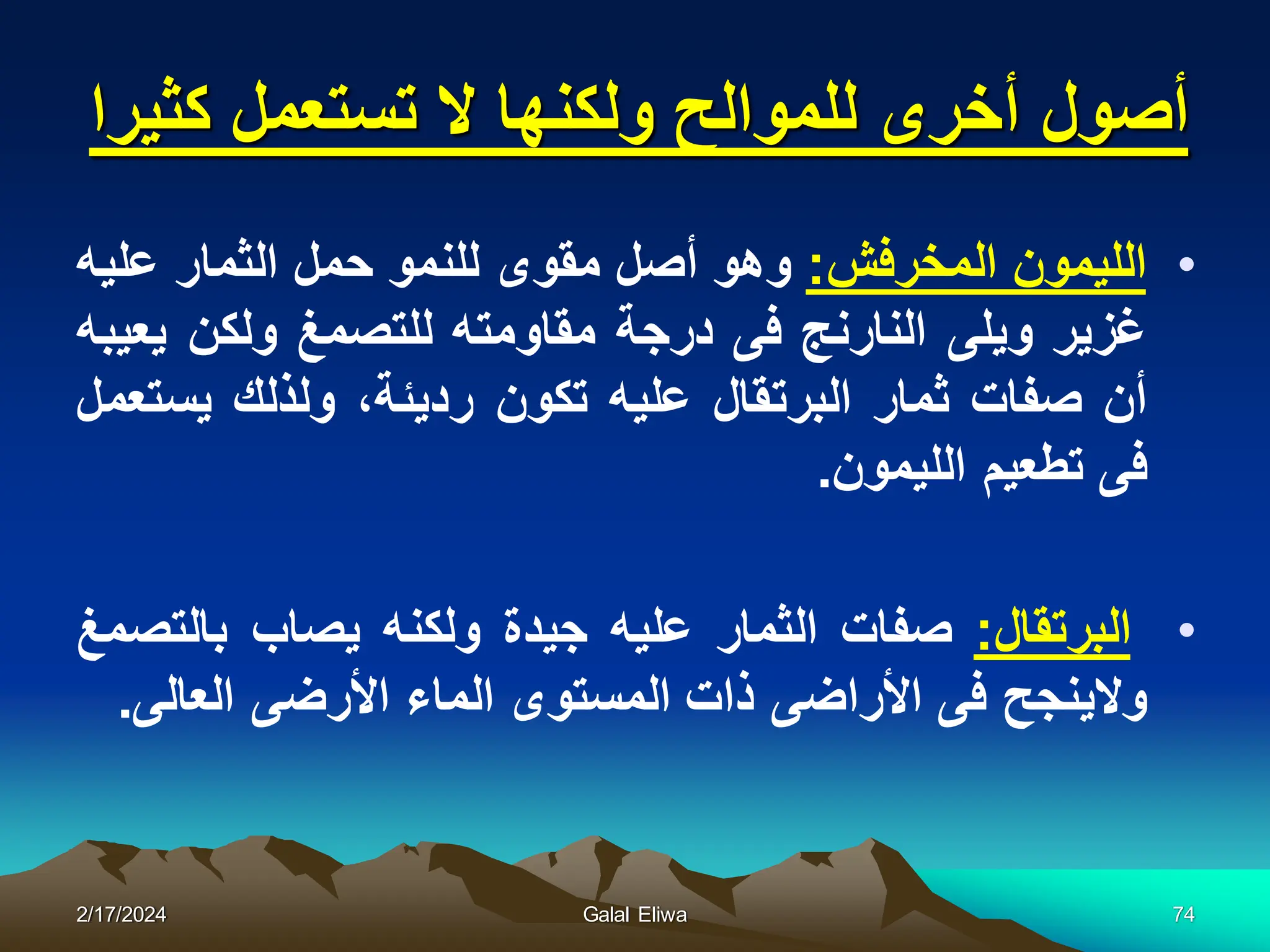 ‫كثٌرا‬ ‫تستعمل‬ ‫ال‬ ‫ولكنها‬ ‫للموالح‬ ‫أخرى‬ ‫أصول‬
•
‫اللٌمون‬
‫المخرفش‬
:
‫وهو‬
‫أصل‬
‫مقوى‬
‫للنمو‬
‫حمل‬
‫الثمار‬
‫علٌه‬
‫غزٌر‬
‫وٌلى‬
‫النارنج‬
‫فى‬
‫درجة‬
‫مقاومته‬
‫للتصمغ‬
‫ولكن‬
‫ٌعٌبه‬
‫أن‬
‫صفات‬
‫ثمار‬
‫البرتقال‬
‫علٌه‬
‫تكون‬
،‫ردٌئة‬
‫ولذلك‬
‫ٌستعمل‬
‫فى‬
‫تطعٌم‬
‫اللٌمون‬
.
•
‫البرتقال‬
:
‫صفات‬
‫الثمار‬
‫علٌه‬
‫جٌدة‬
‫ولكنه‬
‫ٌصاب‬
‫بالتصمغ‬
‫والٌنجح‬
‫فى‬
‫األراضى‬
‫ذات‬
‫المستوى‬
‫الماء‬
‫األرضى‬
‫العالى‬
.
2/17/2024 Galal Eliwa 74
 