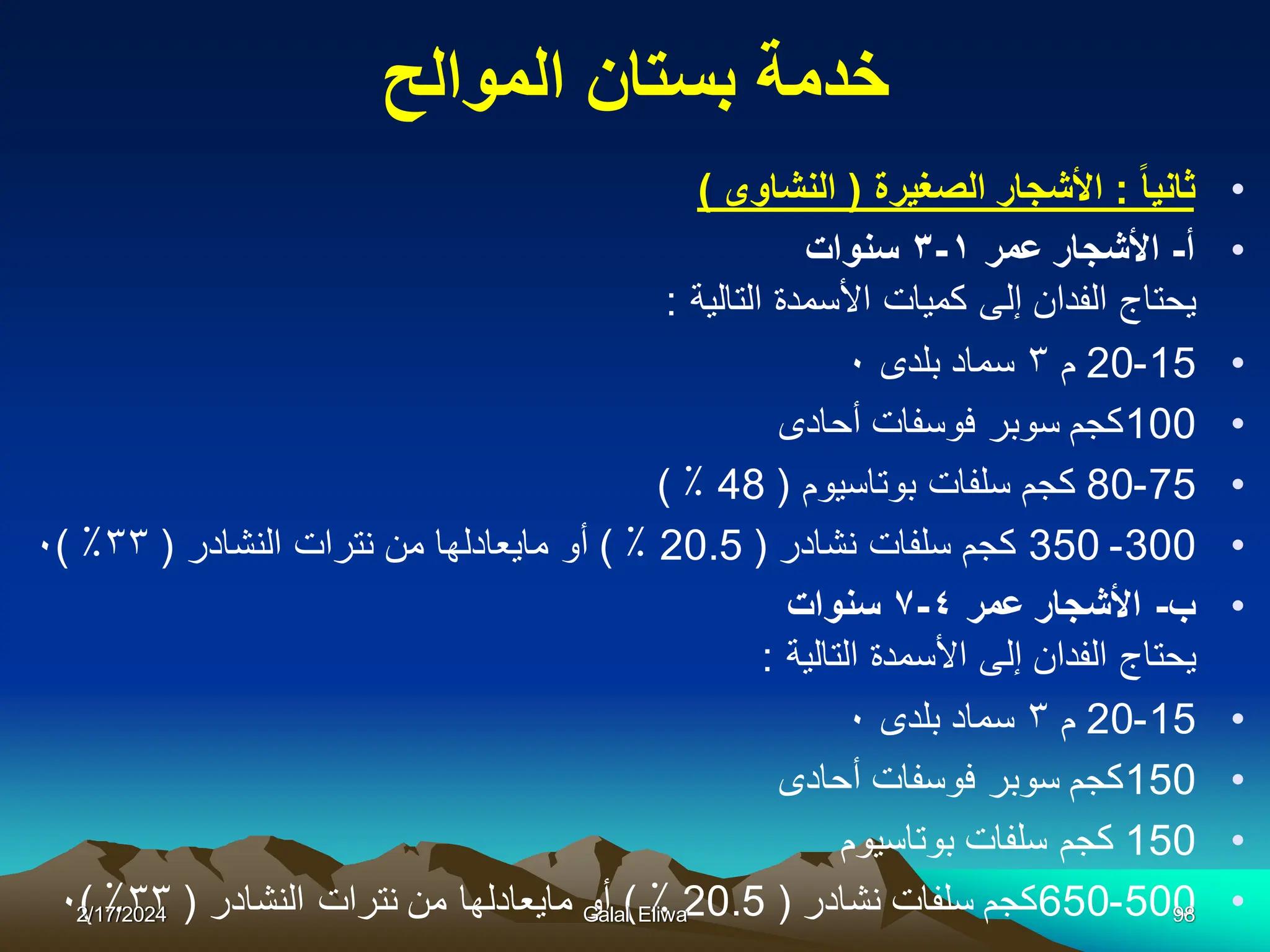 ‫الموالح‬ ‫بستان‬ ‫خدمة‬
•
‫ثانٌا‬
:
‫الصغٌرة‬ ‫األشجار‬
(
‫النشاوى‬
)
•
‫أ‬
-
‫عمر‬ ‫األشجار‬
١
-
٣
‫سنوات‬
‫التالية‬ ‫األسمدة‬ ‫كميات‬ ‫إلى‬ ‫الفدان‬ ‫يحتاج‬
:
•
15
-
20
‫م‬
٣
‫بلدى‬ ‫سماد‬
٠
•
100
‫أحادى‬ ‫فوسفات‬ ‫سوبر‬ ‫كجم‬
•
75
-
80
‫بوتاسيوم‬ ‫سلفات‬ ‫كجم‬
(
48
٪
)
•
300
-
350
‫نشادر‬ ‫سلفات‬ ‫كجم‬
(
20.5
٪
)
‫النشادر‬ ‫نترات‬ ‫من‬ ‫مايعادلها‬ ‫أو‬
(
٣٣
٪
)
٠
•
‫ب‬
-
‫عمر‬ ‫األشجار‬
٤
-
٧
‫سنوات‬
‫التالية‬ ‫األسمدة‬ ‫إلى‬ ‫الفدان‬ ‫يحتاج‬
:
•
15
-
20
‫م‬
٣
‫بلدى‬ ‫سماد‬
٠
•
150
‫أحادى‬ ‫فوسفات‬ ‫سوبر‬ ‫كجم‬
•
150
‫بوتاسيوم‬ ‫سلفات‬ ‫كجم‬
•
500
-
650
‫نشادر‬ ‫سلفات‬ ‫كجم‬
(
20.5
٪
)
‫النشادر‬ ‫نترات‬ ‫من‬ ‫مايعادلها‬ ‫أو‬
(
٣٣
٪
)
٠2/17/2024 Galal Eliwa 98
 