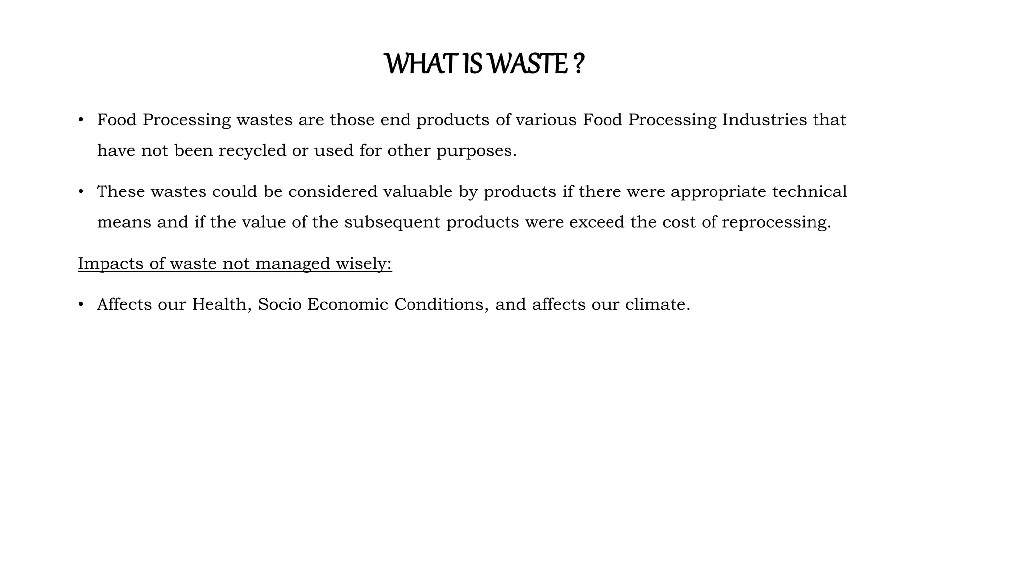 WHATIS WASTE ?
• Food Processing wastes are those end products of various Food Processing Industries that
have not been recycled or used for other purposes.
• These wastes could be considered valuable by products if there were appropriate technical
means and if the value of the subsequent products were exceed the cost of reprocessing.
Impacts of waste not managed wisely:
• Affects our Health, Socio Economic Conditions, and affects our climate.
 