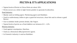 PECTIN & IT’S APPLICATIONS
• Typical levels of Pectin in Citrus Peels are about 30%.
• Pectin occurs as a white to light b...