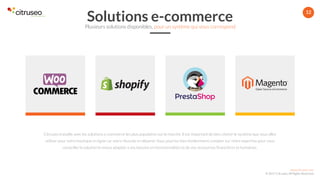 www.citruseo.com
© 2017 Citruseo. All Rights Reserved.
12
Citruseo travaille avec les solutions e-commerce les plus populaires sur le marché. Il est important de bien choisir le système que vous allez
utiliser pour votre boutique en ligne car votre réussite en dépend. Vous pourrez bien évidemment compter sur notre expertise pour vous
conseiller la solution la mieux adaptée à vos besoins en fonctionnalités et de vos ressources financières et humaines.
Solutions e-commercePlusieurs solutions disponibles, pour un système qui vous correspond
 