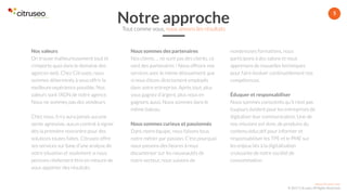 www.citruseo.com
© 2017 Citruseo. All Rights Reserved.
5
Nos valeurs
On trouve malheureusement tout et
n’importe quoi dans le domaine des
agences web. Chez Citruseo, nous
sommes déterminés à vous offrir la
meilleure expérience possible. Nos
valeurs sont l’ADN de notre agence.
Nous ne sommes pas des vendeurs
Chez nous, il n’y aura jamais aucune
vente agressive, aucun contrat à signer
dès la première rencontre pour des
solutions toutes faites. Citruseo offre
ses services sur base d’une analyse de
votre situation et seulement si nous
pensons réellement être en mesure de
vous apporter des résultats.
Nous sommes des partenaires
Nos clients … ne sont pas des clients, ce
sont des partenaires ! Nous offrons nos
services avec le même dévouement que
si nous étions directement employés
dans votre entreprise. Après tout, plus
vous gagnez d’argent, plus nous en
gagnons aussi. Nous sommes dans le
même bateau.
Nous sommes curieux et passionnés
Dans notre équipe, nous faisons tous
notre métier par passion. C’est pourquoi
nous passons des heures à nous
documenter sur les nouveautés de
notre secteur, nous suivons de
nombreuses formations, nous
participons à des salons et nous
apprenons de nouvelles techniques
pour faire évoluer continuellement nos
compétences.
Éduquer et responsabiliser
Nous sommes conscients qu’il n’est pas
toujours évident pour les entreprises de
digitaliser leur communication. Une de
nos missions est donc de produire du
contenu éducatif pour informer et
responsabiliser les TPE et le PME sur
les enjeux liés à la digitalisation
croissante de notre société de
consommation.
Notre approcheTout comme vous, nous aimons les résultats
 