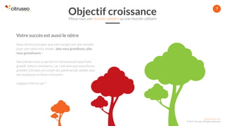 www.citruseo.com
© 2017 Citruseo. All Rights Reserved.
7
Votre succès est aussi le nôtre
Nous ferons tout pour que votre projet soit une réussite
pour une raison très simple : plus vous grandissez, plus
nous grandissons !
Nous ferons tout ce qui est en notre pouvoir pour faire
grandir votre e-commerce, car c’est ainsi que nous ferons
grandrir Citruseo, en créant des partenariats solides avec
des boutiques en forte croissance.
Logique n’est-ce pas ?
Objectif croissanceMieux vaut une réussite solidaire qu’une réussite solitaire
 