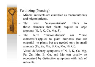 3. Fertilizing (Nursing)
– Mineral nutrients are classified as macronutrients
and micronutrients.
– The term "macronutrients" refers to
those elements that plants require in large
amounts (N, P, K, Ca, Mg, S).
– The term "micronutrients" (or “trace
elements”) applies to plant nutrients that are
essential to plants but are needed only in small
amounts (Fe, Zn, Mn, B, Cu, Mo, Ni, Cl).
– Visual deficiency symptoms of N, P, K, Ca, Mg,
Fe, Zn, Mn, B, Cu, and Mo can usually be
recognized by distinctive symptoms with lack of
nutrients.
 