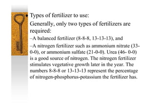  Types of fertilizer to use:
Generally, only two types of fertilizers are
required:
–A balanced fertilizer (8-8-8, 13-13-13), and
–A nitrogen fertilizer such as ammonium nitrate (33-
0-0), or ammonium sulfate (21-0-0). Urea (46- 0-0)
is a good source of nitrogen. The nitrogen fertilizer
stimulates vegetative growth later in the year. The
numbers 8-8-8 or 13-13-13 represent the percentage
of nitrogen-phosphorus-potassium the fertilizer has.
 