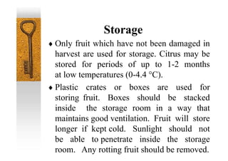 Storage
 Only fruit which have not been damaged in
harvest are used for storage. Citrus may be
stored for periods of up to 1-2 months
at low temperatures (0-4.4 °C).
 Plastic crates or boxes are used for
storing fruit. Boxes should be stacked
inside the storage room in a way that
maintains good ventilation. Fruit will store
longer if kept cold. Sunlight should not
be able to penetrate inside the storage
room. Any rotting fruit should be removed.
 