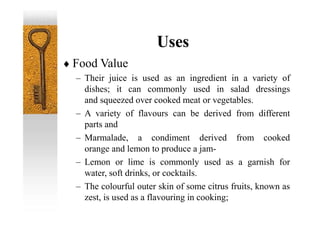 Uses
 Food Value
– Their juice is used as an ingredient in a variety of
dishes; it can commonly used in salad dressings
and squeezed over cooked meat or vegetables.
– A variety of flavours can be derived from different
parts and
– Marmalade, a condiment derived from cooked
orange and lemon to produce a jam-
– Lemon or lime is commonly used as a garnish for
water, soft drinks, or cocktails.
– The colourful outer skin of some citrus fruits, known as
zest, is used as a flavouring in cooking;
 