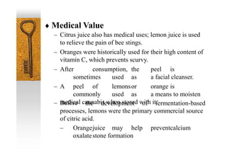  Medical Value
– Citrus juice also has medical uses; lemon juice is used
to relieve the pain of bee stings.
– Oranges were historically used for their high content of
vitamin C, which prevents scurvy.
– After consumption, the peel is
sometimes used as a facial cleanser.
– A peel of lemonsor orange is
commonly used as a means to moisten
medical cannabis when stored with it.
– Before the development of fermentation-based
processes, lemons were the primary commercial source
of citric acid.
– Orangejuice may help preventcalcium
oxalatestone formation
 
