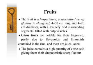 Fruits
 The fruit is a hesperidium, a specialised berry,
globose to elongated, 4–30 cm long and 4–20
cm diameter, with a leathery rind surrounding
segments filled with pulp vesicles.
contained in the rind, and most are juice-laden.
 The juice contains a high quantity of citric acid
giving them their characteristic sharp flavour.
 Citrus fruits are notable for their fragrance,
partly due to flavonoids and limonoids
 