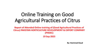 Online Training on Good
Agricultural Practices of Citrus
Report of Attended Online training of (Good Agricultural Practices of
Citrus) PAKISTAN HORTICULTURE DEVELOPMENT & EXPORT COMPANY
(PHDEC)
19 Sep 2023
By: Hammad Daud
 