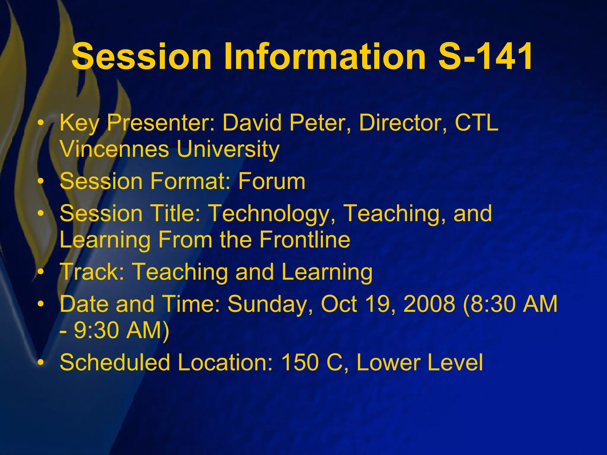 Session Information S-141 Key Presenter: David Peter, Director, CTL Vincennes University Session Format: Forum  Session Title: Technology, Teaching, and Learning From the Frontline Track: Teaching and Learning Date and Time: Sunday, Oct 19, 2008 (8:30 AM - 9:30 AM) Scheduled Location: 150 C, Lower Level 