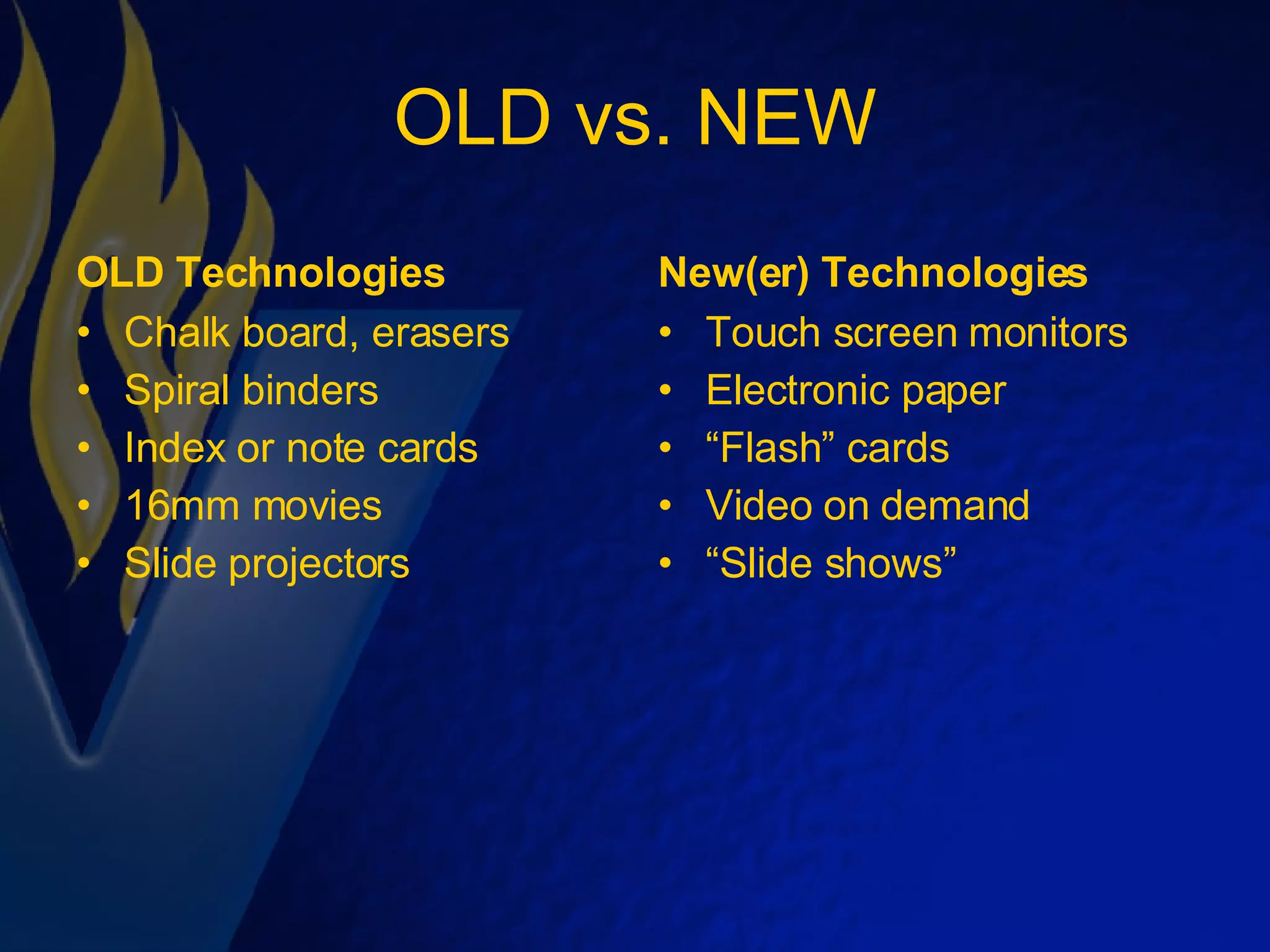 OLD vs. NEW OLD Technologies Chalk board, erasers Spiral binders Index or note cards 16mm movies Slide projectors New(er) Technologies Touch screen monitors Electronic paper “ Flash” cards Video on demand “ Slide shows” 