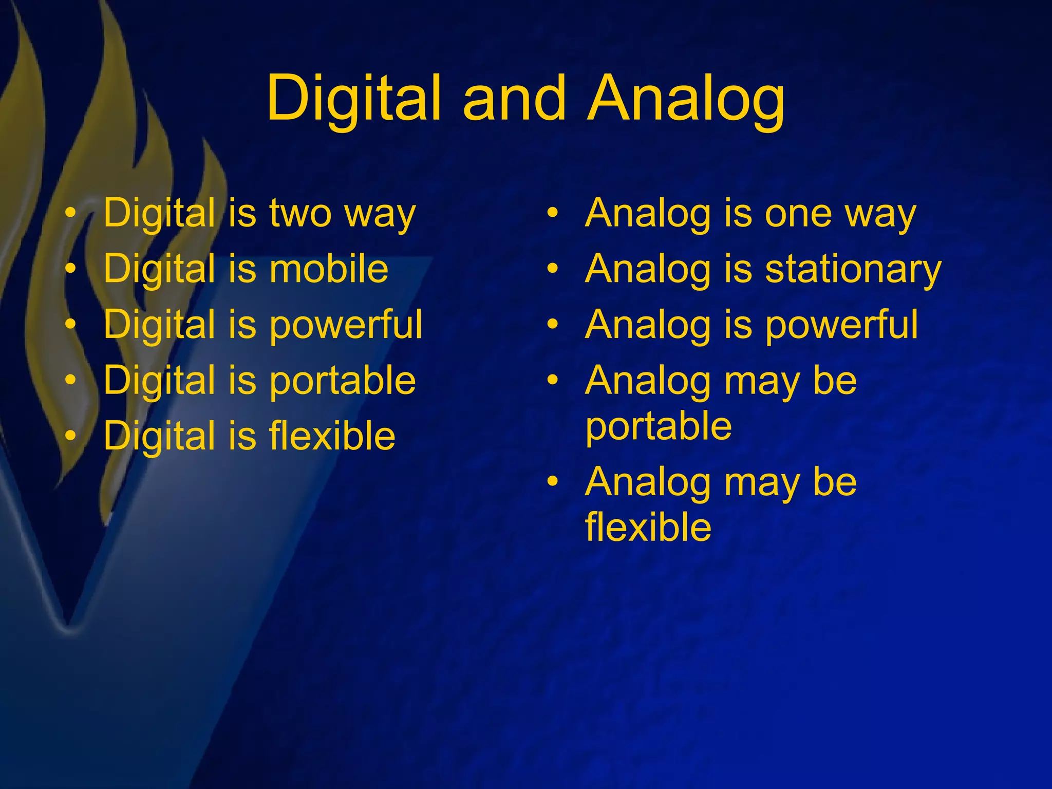 Digital and Analog Digital is two way Digital is mobile Digital is powerful Digital is portable Digital is flexible Analog is one way Analog is stationary Analog is powerful Analog may be portable Analog may be flexible 