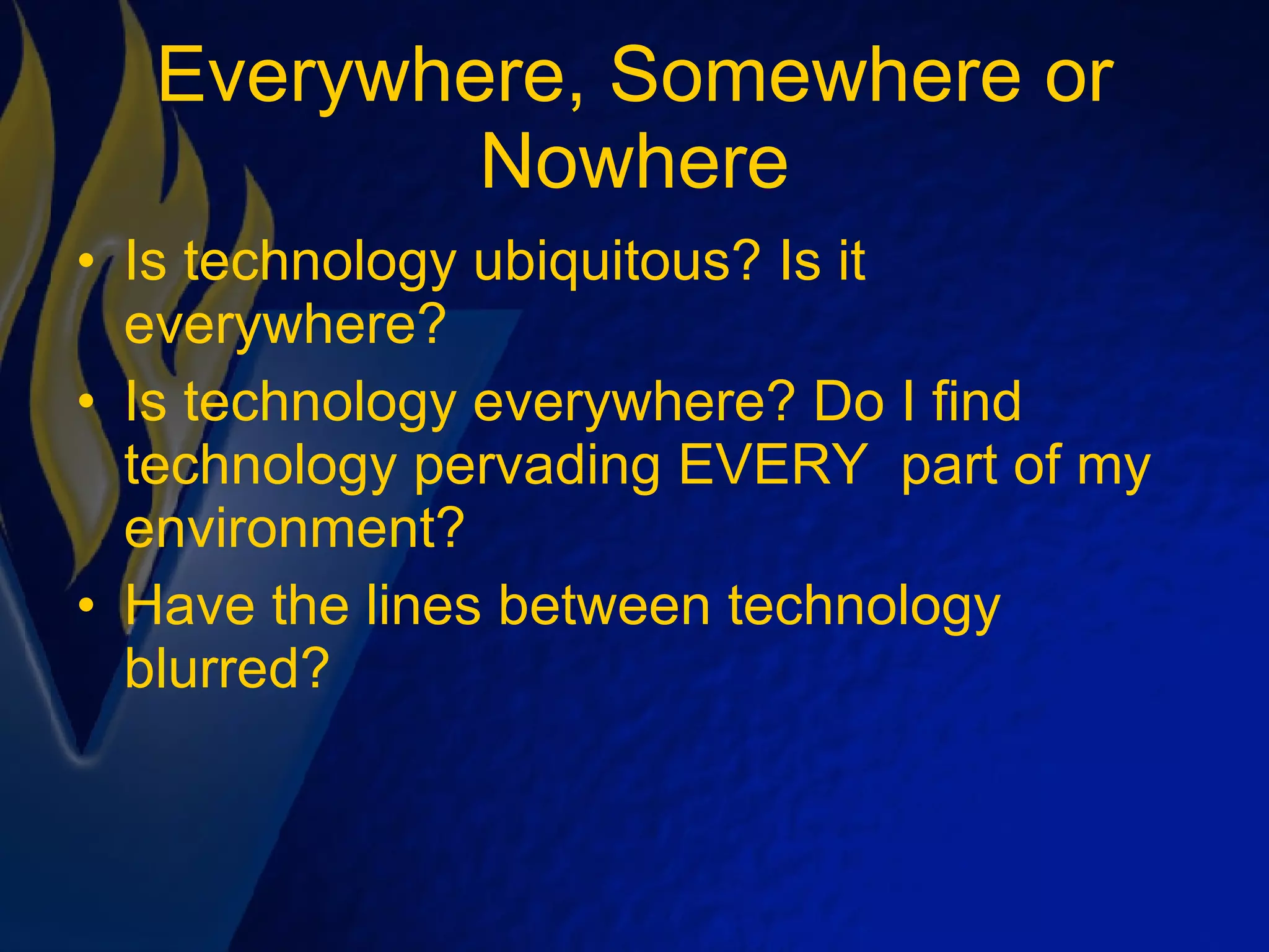 Everywhere, Somewhere or Nowhere Is technology ubiquitous? Is it everywhere? Is technology everywhere? Do I find technology pervading EVERY  part of my environment? Have the lines between technology blurred?  