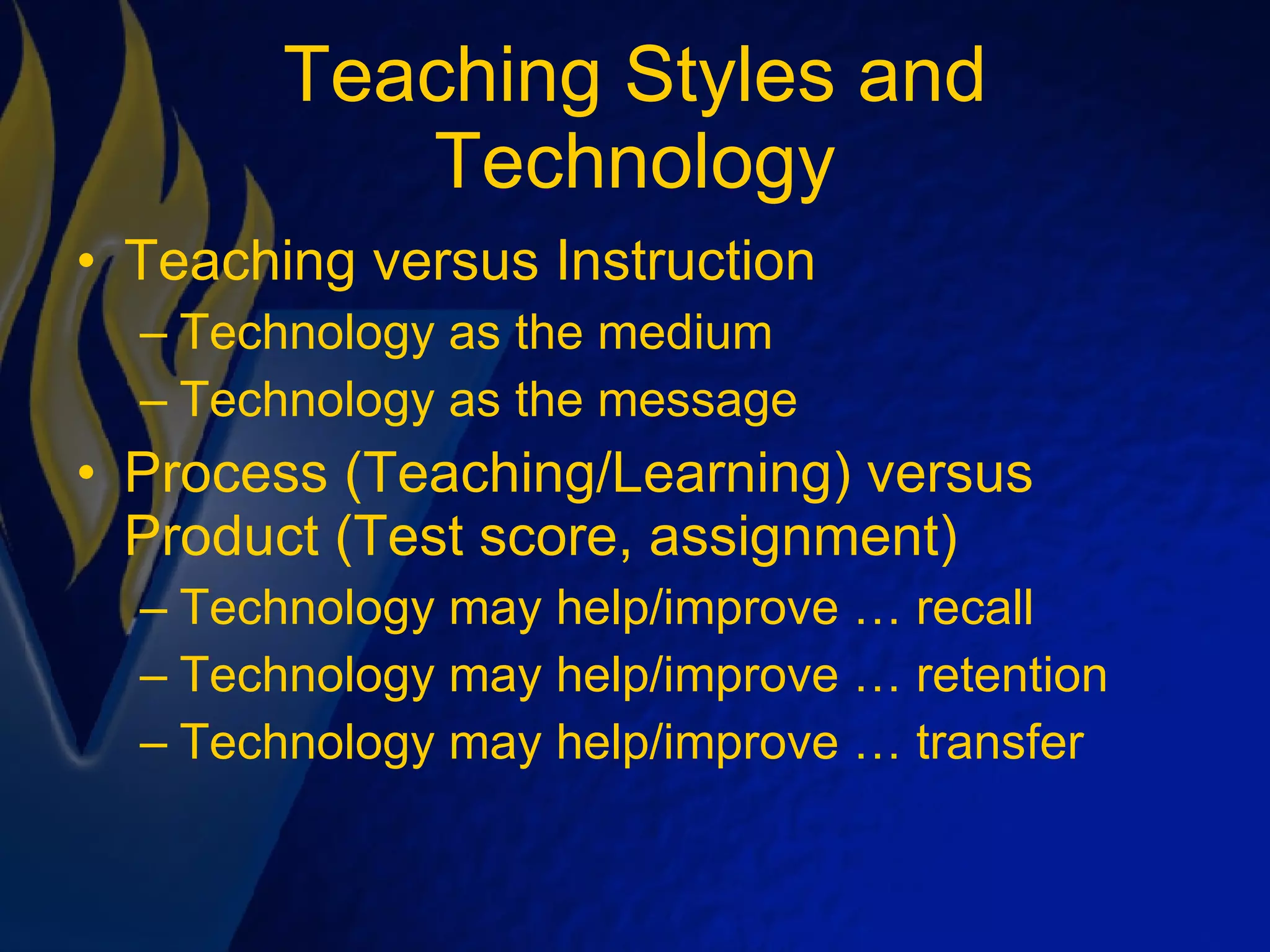 Teaching Styles and Technology Teaching versus Instruction Technology as the medium Technology as the message Process (Teaching/Learning) versus Product (Test score, assignment) Technology may help/improve … recall Technology may help/improve … retention Technology may help/improve … transfer 
