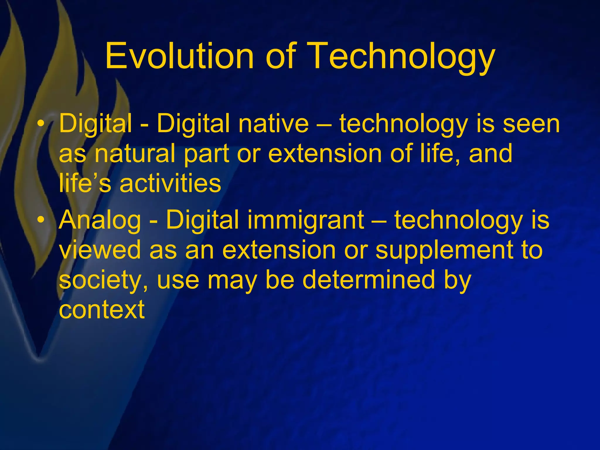 Evolution of Technology Digital - Digital native – technology is seen as natural part or extension of life, and life’s activities Analog - Digital immigrant – technology is viewed as an extension or supplement to society, use may be determined by context 