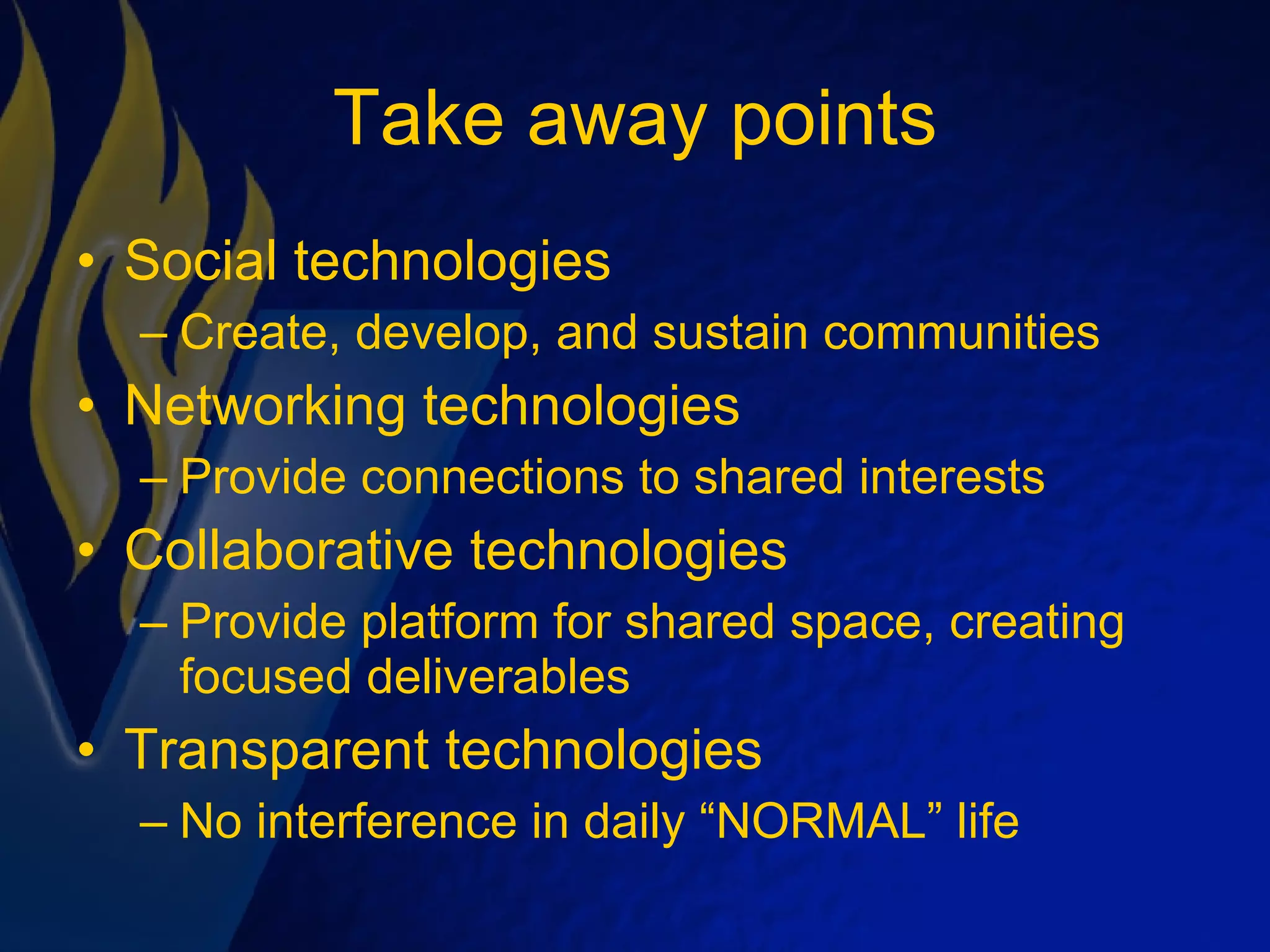 Take away points Social technologies Create, develop, and sustain communities Networking technologies Provide connections to shared interests Collaborative technologies Provide platform for shared space, creating focused deliverables Transparent technologies No interference in daily “NORMAL” life 