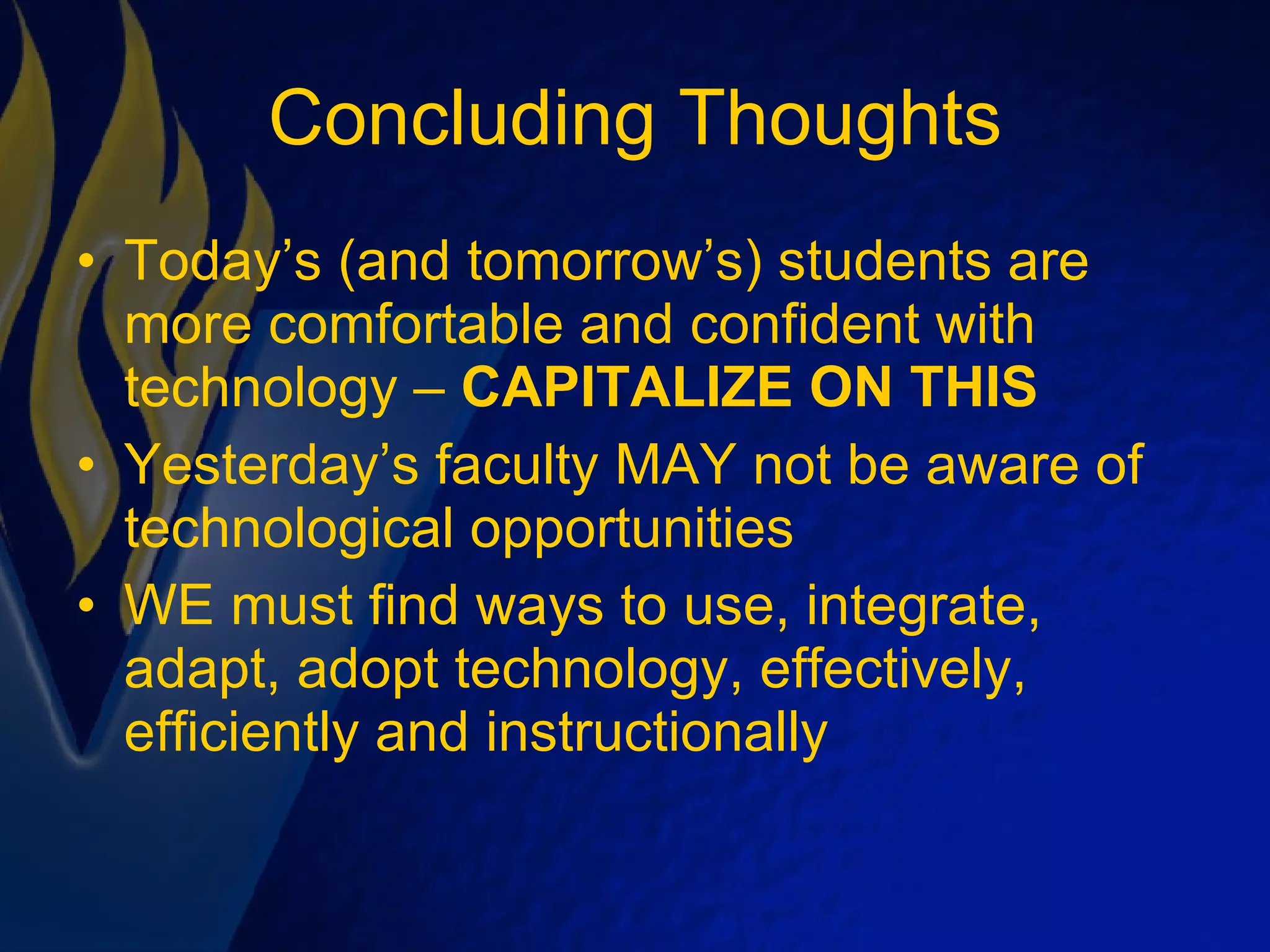 Concluding Thoughts Today’s (and tomorrow’s) students are more comfortable and confident with technology –  CAPITALIZE ON THIS Yesterday’s faculty MAY not be aware of technological opportunities WE must find ways to use, integrate, adapt, adopt technology, effectively, efficiently and instructionally 