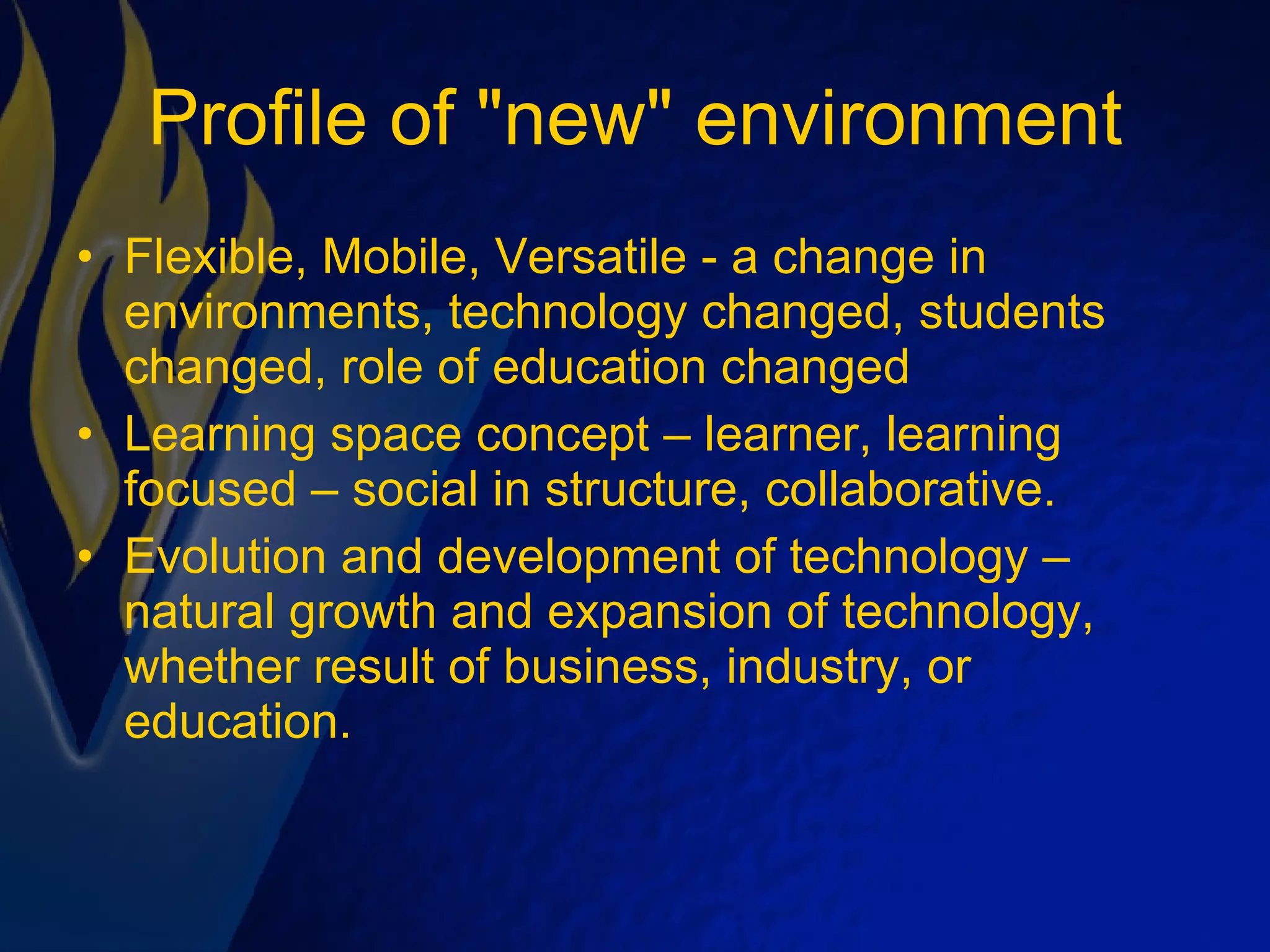 Profile of &quot;new&quot; environment Flexible, Mobile, Versatile - a change in environments, technology changed, students changed, role of education changed  Learning space concept – learner, learning focused – social in structure, collaborative. Evolution and development of technology – natural growth and expansion of technology, whether result of business, industry, or education.  