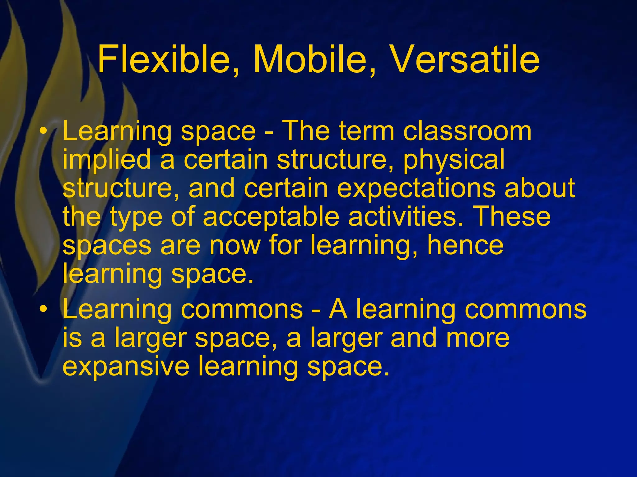 Flexible, Mobile, Versatile Learning space - The term classroom implied a certain structure, physical structure, and certain expectations about the type of acceptable activities. These spaces are now for learning, hence learning space. Learning commons - A learning commons is a larger space, a larger and more expansive learning space. 