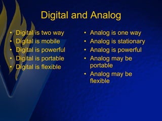 Digital and Analog Digital is two way Digital is mobile Digital is powerful Digital is portable Digital is flexible Analog is one way Analog is stationary Analog is powerful Analog may be portable Analog may be flexible 