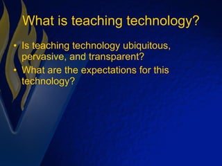 What is teaching technology? Is teaching technology ubiquitous, pervasive, and transparent? What are the expectations for this technology? 