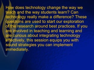 How does technology change the way we teach and the way students learn? Can technology really make a difference? These questions are used to start our exploration of the research around best practices. If you are involved in teaching and learning and are curious about integrating technology effectively, this session equips you with sound strategies you can implement immediately. 