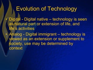 Evolution of Technology Digital - Digital native – technology is seen as natural part or extension of life, and life’s activities Analog - Digital immigrant – technology is viewed as an extension or supplement to society, use may be determined by context 
